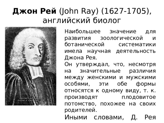 Джон Рей (John Ray) (1627-1705), английский биолог Наибольшее значение для развития зоологической и ботанической систематики имела научная деятельность Джона Рея. Он утверждал, что, несмотря на значительные различия между женскими и мужскими особями, эти обе формы относятся к одному виду, т. к. производят плодовитое потомство, похожее на своих родителей. Иными словами, Д. Рея можно считать основоположником понятия «вид». 