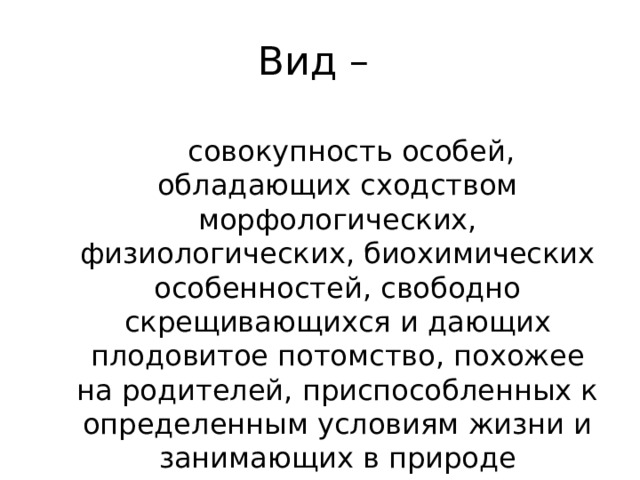 Вид –  совокупность особей, обладающих сходством морфологических, физиологических, биохимических особенностей, свободно скрещивающихся и дающих плодовитое потомство, похожее на родителей, приспособленных к определенным условиям жизни и занимающих в природе определенный ареал. 