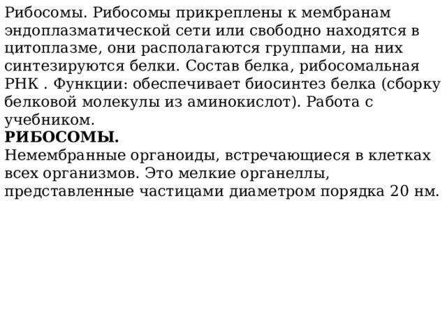 Рибосомы. Рибосомы прикреплены к мембранам эндоплазматической сети или свободно находятся в цитоплазме, они располагаются группами, на них синтезируются белки. Состав белка, рибосомальная РНК . Функции: обеспечивает биосинтез белка (сборку белковой молекулы из аминокислот). Работа с учебником.  РИБОСОМЫ. Немембранные органоиды, встречающиеся в клетках всех организмов. Это мелкие органеллы, представленные частицами диаметром порядка 20 нм.   