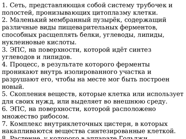 1. Сеть, представляющая собой систему трубочек и полостей, пронизывающих цитоплазму клетки. 2. Маленький мембранный пузырёк, содержащий различные виды пищеварительных ферментов, способных расщеплять белки, углеводы, липиды, нуклеиновые кислоты. 3. ЭПС, на поверхности, которой идёт синтез углеводов и липидов. 4. Процесс, в результате которого ферменты проникают внутрь изолированного участка и разрушают его, чтобы на месте мог быть построен новый. 5. Скопления веществ, которые клетка или использует для своих нужд, или выделяет во внешнюю среду. 6. ЭПС, на поверхности, которой расположено множество рибосом. 7. Комплекс внутриклеточных цистерн, в которых накапливаются вещества синтезированные клеткой. 8. Растение, у которого в аппарате Гольджи накапливается клейкая слизь для ловли насекомых. 