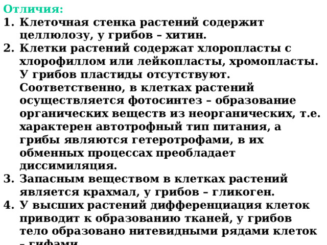 Отличия: Клеточная стенка растений содержит целлюлозу, у грибов – хитин. Клетки растений содержат хлоропласты с хлорофиллом или лейкопласты, хромопласты. У грибов пластиды отсутствуют. Соответственно, в клетках растений осуществляется фотосинтез – образование органических веществ из неорганических, т.е. характерен автотрофный тип питания, а грибы являются гетеротрофами, в их обменных процессах преобладает диссимиляция. Запасным веществом в клетках растений является крахмал, у грибов – гликоген. У высших растений дифференциация клеток приводит к образованию тканей, у грибов тело образовано нитевидными рядами клеток – гифами. Эти и другие особенности позволили выделить грибы в отдельное царство.  