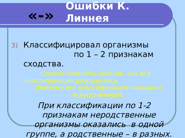 Ошибки К. Линнея «-» Классифицировал организмы по 1 – 2 признакам сходства. Стоило поменять признак, как вся классификация разрушалась (поэтому его классификацию называют искусственной). При классификации по 1-2 признакам неродственные организмы оказались в одной группе, а родственные – в разных.