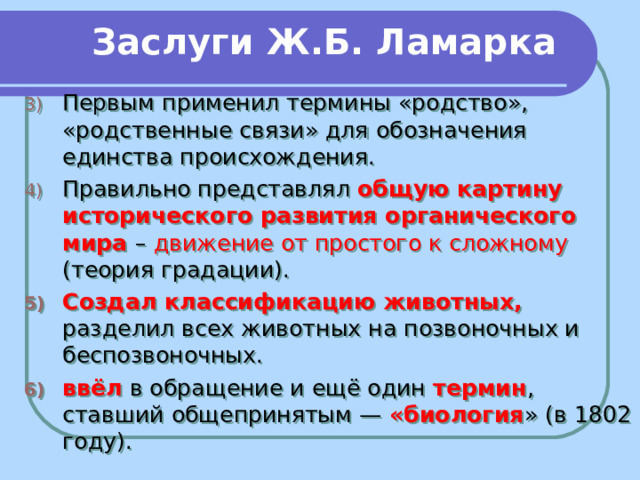 Заслуги Ж.Б. Ламарка Первым применил термины «родство», «родственные связи» для обозначения единства происхождения. Правильно представлял общую картину исторического развития органического мира – движение от простого к сложному (теория градации). Создал классификацию животных, разделил всех животных на позвоночных и беспозвоночных. ввёл в обращение и ещё один термин , ставший общепринятым — «биология » (в 1802 году).