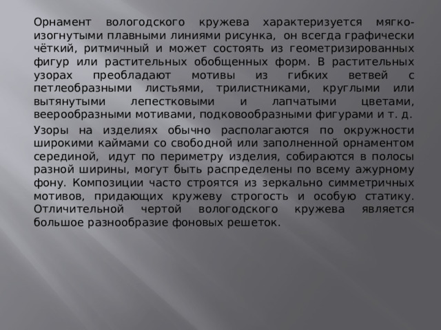 Орнамент вологодского кружева характеризуется мягко-изогнутыми плавными линиями рисунка,  он всегда графически чёткий, ритмичный и может состоять из геометризированных фигур или растительных обобщенных форм. В растительных узорах преобладают мотивы из гибких ветвей с петлеобразными листьями, трилистниками, круглыми или вытянутыми лепестковыми и лапчатыми цветами, веерообразными мотивами, подковообразными фигурами и т. д. Узоры на изделиях обычно располагаются по окружности широкими каймами со свободной или заполненной орнаментом серединой,  идут по периметру изделия, собираются в полосы разной ширины, могут быть распределены по всему ажурному фону. Композиции часто строятся из зеркально симметричных мотивов, придающих кружеву строгость и особую статику. Отличительной чертой вологодского кружева является большое разнообразие фоновых решеток. 