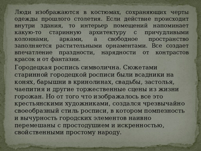 Люди изображаются в костюмах, сохраняющих черты одежды прошлого столетия. Если действие происходит внутри здания, то интерьер помещений напоминает какую-то старинную архитектуру с причудливыми колоннами, арками, а свободное пространство заполняется растительными орнаментами. Все создает впечатление праздности, нарядности от контрастов красок и от фантазии.   Городецкая роспись символична. Сюжетами старинной городецкой росписи были всадники на конях, барышни в кринолинах, свадьбы, застолья, чаепития и другие торжественные сцены из жизни горожан. Но от того что изображалось все это крестьянскими художниками, создался чрезвычайно своеобразный стиль росписи, в котором помпезность и вычурность городских элементов наивно перемешаны с простодушием и искренностью, свойственными простому народу. 