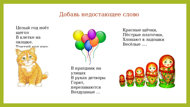 Добавь недостающее слово Целый год поёт щегол В клетке на окошке. Третий год ему пошёл, А он боится …. Красные щёчки, Пёстрые платочки, Хлопают в ладошки Весёлые …. В праздник на улицах В руках детворы Горят, переливаются Воздушные … 