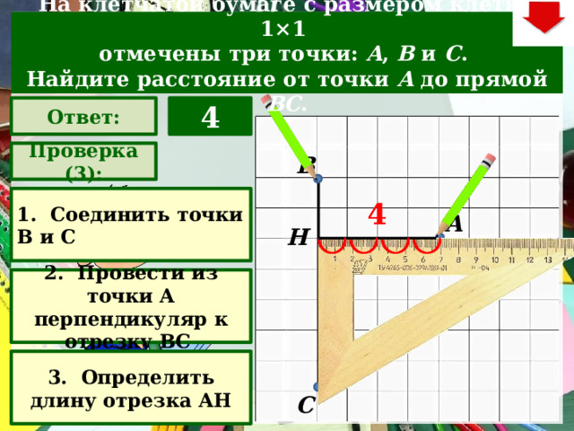 На клетчатой бумаге с размером клетки 1×1  отмечены три точки: A , B  и C . Найдите расстояние от точки A  до прямой BC . 4 Ответ: Проверка (3): В 1. Соединить точки В и С 4 А Н 2. Провести из точки А перпендикуляр к отрезку ВС Задача. Решают учащиеся самостоятельно. После озвучивания и визуализации ответа (кнопка «Ответ»), необходимо визуализировать решение задачи (для всего класса) – нажимаем на прямоугольник «Проверка» – последовательно три раза. В зависимости от сценария урока возможно перейти к следующей задаче – по управляющей кнопке в правом верхнем углу слайда ИЛИ вернуться на слайд выбора следующей задачи 3. Определить длину отрезка АН С  