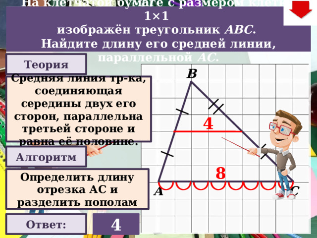 На клетчатой бумаге с размером клетки 1×1  изображён треугольник ABC . Найдите длину его средней линии, параллельной АC . Теория В Средняя линия тр-ка, соединяющая середины двух его сторон, параллельна третьей стороне и равна её половине. 4 Алгоритм Слайд объяснения решения задачи. Выполнена настройка триггеров, поэтому учитель сам может организовать сценарий решения задачи. Можно самому объяснить последовательно визуализируя этапы решения задачи, можно наводящими вопросами получить ответы от учеников, а можно предложить учащимся объяснить решения задачи. Алгоритм работы с триггерами Нажимает на прямоугольник «Теория! «Алгоритм» - визуализация исполнения решения настроена автоматически. «Ответ» В зависимости от сценария урока возможно перейти к следующей задаче – по управляющей кнопке в правом верхнем углу слайда ИЛИ вернуться на слайд выбора следующей задачи 8 Определить длину отрезка АС и разделить пополам С А 4 Ответ:  