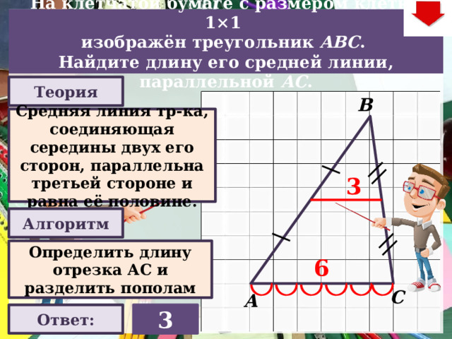 На клетчатой бумаге с размером клетки 1×1  изображён треугольник ABC . Найдите длину его средней линии, параллельной АC . Теория В Средняя линия тр-ка, соединяющая середины двух его сторон, параллельна третьей стороне и равна её половине. 3 Алгоритм Слайд объяснения решения задачи. Выполнена настройка триггеров, поэтому учитель сам может организовать сценарий решения задачи. Можно самому объяснить последовательно визуализируя этапы решения задачи, можно наводящими вопросами получить ответы от учеников, а можно предложить учащимся объяснить решения задачи. Алгоритм работы с триггерами Нажимает на прямоугольник «Теория! «Алгоритм» - визуализация исполнения решения настроена автоматически. «Ответ» В зависимости от сценария урока возможно перейти к следующей задаче – по управляющей кнопке в правом верхнем углу слайда ИЛИ вернуться на слайд выбора следующей задачи Определить длину отрезка АС и разделить пополам 6 С А 3 Ответ:  