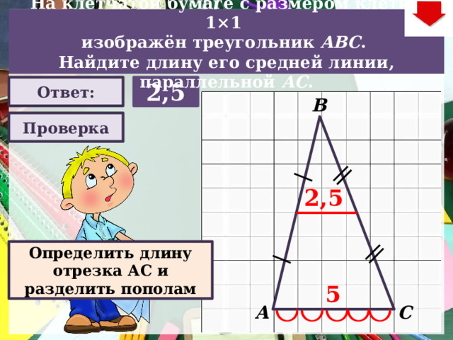 На клетчатой бумаге с размером клетки 1×1  изображён треугольник ABC . Найдите длину его средней линии, параллельной АC . 2,5 Ответ: В Проверка 2,5 Задача. Решают учащиеся самостоятельно. После озвучивания и визуализации ответа (кнопка «Ответ»), необходимо визуализировать решение задачи (для всего класса) – нажимаем на прямоугольник «Проверка) В зависимости от сценария урока возможно перейти к следующей задаче – по управляющей кнопке в правом верхнем углу слайда ИЛИ вернуться на слайд выбора следующей задачи Определить длину отрезка АС и разделить пополам 5 А С  