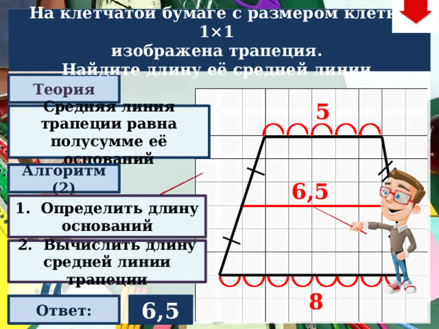 На клетчатой бумаге с размером клетки 1×1  изображена трапеция. Найдите длину её средней линии. Теория 5 Средняя линия трапеции равна полусумме её оснований Алгоритм (2) 6,5 1. Определить длину оснований Слайд объяснения решения задачи. Выполнена настройка триггеров, поэтому учитель сам может организовать сценарий решения задачи. Можно самому объяснить последовательно визуализируя этапы решения задачи, можно наводящими вопросами получить ответы от учеников, а можно предложить учащимся объяснить решения задачи. Алгоритм работы с триггерами Нажимает на прямоугольник «Теория! «Алгоритм» - последовательно 3 раза - визуализация исполнения решения настроена автоматически. «Ответ» В зависимости от сценария урока возможно перейти к следующей задаче – по управляющей кнопке в правом верхнем углу слайда ИЛИ вернуться на слайд выбора следующей задачи 2. Вычислить длину средней линии трапеции 8 Ответ: 6,5  