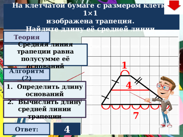 На клетчатой бумаге с размером клетки 1×1  изображена трапеция. Найдите длину её средней линии. Теория Средняя линия трапеции равна полусумме её оснований 1 Алгоритм (2) 4 1. Определить длину оснований Слайд объяснения решения задачи. Выполнена настройка триггеров, поэтому учитель сам может организовать сценарий решения задачи. Можно самому объяснить последовательно визуализируя этапы решения задачи, можно наводящими вопросами получить ответы от учеников, а можно предложить учащимся объяснить решения задачи. Алгоритм работы с триггерами Нажимает на прямоугольник «Теория! «Алгоритм» - последовательно 3 раза - визуализация исполнения решения настроена автоматически. «Ответ» В зависимости от сценария урока возможно перейти к следующей задаче – по управляющей кнопке в правом верхнем углу слайда ИЛИ вернуться на слайд выбора следующей задачи 2. Вычислить длину средней линии трапеции 7 Ответ: 4  