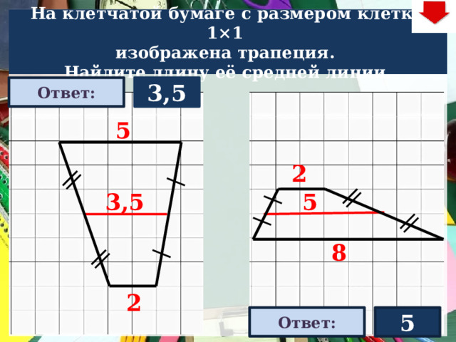 На клетчатой бумаге с размером клетки 1×1  изображена трапеция. Найдите длину её средней линии. 3,5 Ответ: 5 2 3,5 5 На слайде две задачи. Можно предложить учащимся работу по вариантам, работу в мини-группах (по партам) На слайде представлена только визуализация правильных ответов В зависимости от сценария урока возможно перейти к следующей задаче – по управляющей кнопке в правом верхнем углу слайда ИЛИ вернуться на слайд выбора следующей задачи 8 2 Ответ: 5  