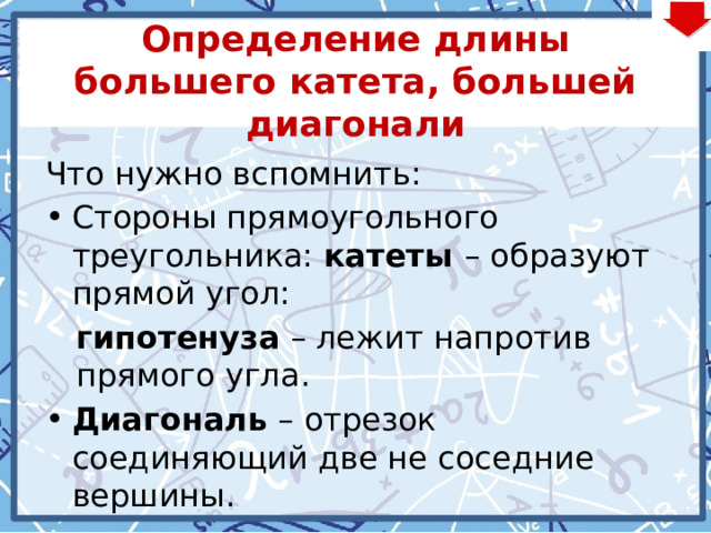 Определение длины большего катета, большей диагонали Что нужно вспомнить: Стороны прямоугольного треугольника: катеты – образуют прямой угол: гипотенуза – лежит напротив прямого угла. Диагональ – отрезок соединяющий две не соседние вершины. 