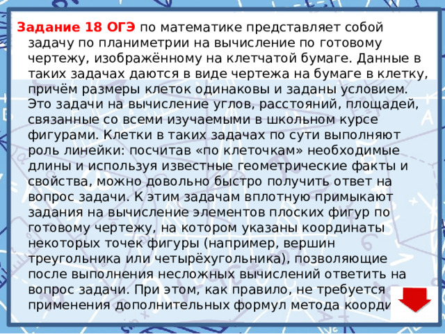 Задание 18 ОГЭ по математике представляет собой задачу по планиметрии на вычисление по готовому чертежу, изображённому на клетчатой бумаге. Данные в таких задачах даются в виде чертежа на бумаге в клетку, причём размеры клеток одинаковы и заданы условием. Это задачи на вычисление углов, расстояний, площадей, связанные со всеми изучаемыми в школьном курсе фигурами. Клетки в таких задачах по сути выполняют роль линейки: посчитав «по клеточкам» необходимые длины и используя известные геометрические факты и свойства, можно довольно быстро получить ответ на вопрос задачи. К этим задачам вплотную примыкают задания на вычисление элементов плоских фигур по готовому чертежу, на котором указаны координаты некоторых точек фигуры (например, вершин треугольника или четырёхугольника), позволяющие после выполнения несложных вычислений ответить на вопрос задачи. При этом, как правило, не требуется применения дополнительных формул метода координат.   