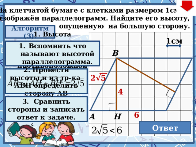  На клетчатой бумаге с клетками размером 1см×1см  изображён параллелограмм. Найдите его высоту,  опущенную на большую сторону. Алгоритм (3): 1cм 1. Высота параллелограмма – перпендикуляр из вершины к противоположной стороне. Вспомнить что называют высотой параллелограмма. В 2. Провести высоты и из тр-ка АВН определить сторону АВ 2√5 4 . Последовательность действий на слайде: Нажимаем кнопку «Алгоритм» Нажимаем на появившийся прямоугольник (анимированныя сорбонка) Нажимаем кнопку «Алгоритм» Нажимаем на второй появившийся прямоугольник (анимированныя сорбонка) Нажимаем кнопку «Алгоритм» Нажимаем на третий появившийся прямоугольник (анимированныя сорбонка) – 3 раза для визуализации ответов и решений Нажимаем кнопку «Ответ». При этом не забываем выполнить условие задачи. 3. Сравнить стороны и записать ответ к задаче.  6 Н А Ответ  4 22 