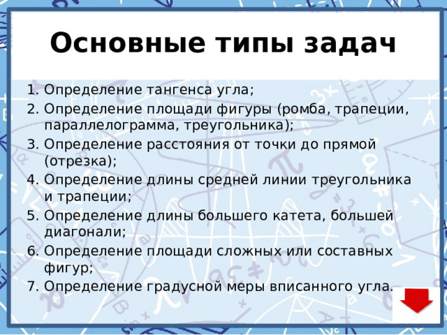 Основные типы задач Определение тангенса угла; Определение площади фигуры (ромба, трапеции, параллелограмма, треугольника); Определение расстояния от точки до прямой (отрезка); Определение длины средней линии треугольника и трапеции; Определение длины большего катета, большей диагонали; Определение площади сложных или составных фигур; Определение градусной меры вписанного угла. 