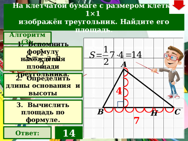 На клетчатой бумаге с размером клетки 1×1  изображён треугольник. Найдите его площадь. Алгоритм (3): 1. Вспомнить формулу нахождения площади треугольника. А 2. Определить длины основания и высоты 4 Слайд объяснения решения задачи. Выполнена настройка триггеров, поэтому учитель сам может организовать сценарий решения задачи. Можно самому объяснить последовательно визуализируя этапы решения задачи, можно наводящими вопросами получить ответы от учеников, а можно предложить учащимся объяснить решения задачи. Алгоритм работы с триггерами Нажимает на прямоугольник «Алгоритм@ – последовательно три раза. После появления первой подсказки – нажмите на неё – появится формула нахождения площади треугольника. При появлении второй и третьей подсказки нажииать на них не надо. Действия на слайде настроены в автоматическом режиме «Ответ» В зависимости от сценария урока возможно перейти к следующей задаче – по управляющей кнопке в правом верхнем углу слайда ИЛИ вернуться на слайд выбора следующей задачи 3. Вычислить площадь по формуле. В С Н 7 14 Ответ: 22 