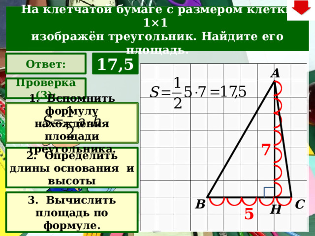 На клетчатой бумаге с размером клетки 1×1  изображён треугольник. Найдите его площадь. Ответ: 17,5 А Проверка (3): 1. Вспомнить формулу нахождения площади треугольника. 7 2. Определить длины основания и высоты Задача. Решают учащиеся самостоятельно. После озвучивания и визуализации ответа (кнопка «Ответ»), необходимо визуализировать решение задачи (для всего класса) – нажимаем на прямоугольник «Проверка» – последовательно три раза. После появления первого прямоугольника– нажмите на него – появится формула нахождения площади треугольника. При появлении второго и третьего прямоугольников нажимать на них не надо. Действия на слайде настроены в автоматическом режиме В зависимости от сценария урока возможно перейти к следующей задаче – по управляющей кнопке в правом верхнем углу слайда ИЛИ вернуться на слайд выбора следующей задачи 3. Вычислить площадь по формуле. С В Н 5 22 