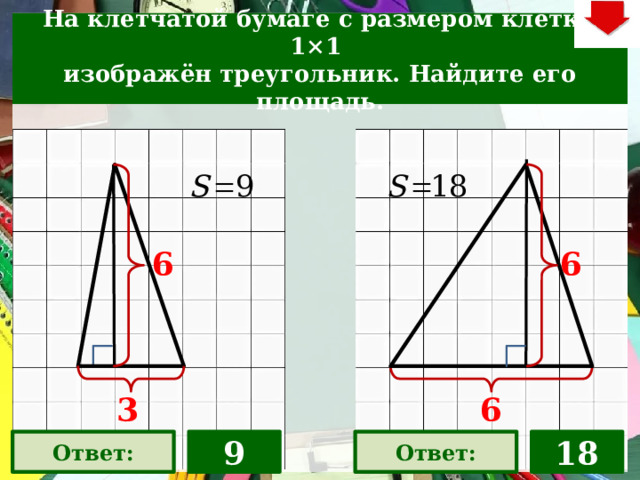 На клетчатой бумаге с размером клетки 1×1  изображён треугольник. Найдите его площадь. 6 6 На слайде две задачи. Можно предложить учащимся работу по вариантам, работу в мини-группах (по партам) На слайде представлена только визуализация правильных ответов В зависимости от сценария урока возможно перейти к следующей задаче – по управляющей кнопке в правом верхнем углу слайда ИЛИ вернуться на слайд выбора следующей задачи 3 6 9 Ответ: Ответ: 18 22 