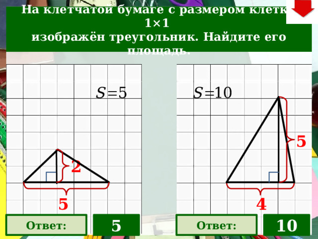 На клетчатой бумаге с размером клетки 1×1  изображён треугольник. Найдите его площадь. 5 На слайде две задачи. Можно предложить учащимся работу по вариантам, работу в мини-группах (по партам) На слайде представлена только визуализация правильных ответов С данного слайда возможет только возврат к слайду выбора следующей задачи (правый верхний угол слайда – кнопка «6»). 2 5 4 Ответ: 5 Ответ: 10 22 