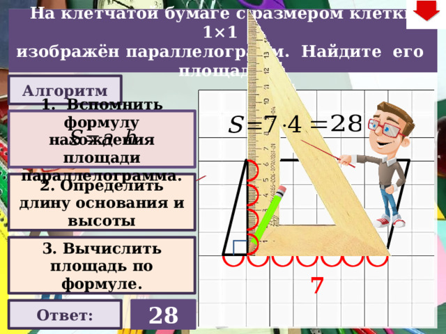 На клетчатой бумаге с размером клетки 1×1  изображён параллелограмм. Найдите его площадь. Алгоритм 1. Вспомнить формулу нахождения площади параллелограмма. 2. Определить длину основания и высоты 4 Слайд объяснения решения задачи. Выполнена настройка триггеров, поэтому учитель сам может организовать сценарий решения задачи. Можно самому объяснить последовательно визуализируя этапы решения задачи, можно наводящими вопросами получить ответы от учеников, а можно предложить учащимся объяснить решения задачи. Алгоритм работы с триггерами Нажимает на прямоугольник «Алгоритм» – последовательно три раза. После появления первой подсказки – нажмите на неё – появится формула нахождения площади параллелограмма. При появлении второй и третьей подсказки нажимать на них не надо. Действия на слайде настроены в автоматическом режиме «Ответ» В зависимости от сценария урока возможно перейти к следующей задаче – по управляющей кнопке в правом верхнем углу слайда ИЛИ вернуться на слайд выбора следующей задачи 3. Вычислить площадь по формуле. 7 Ответ: 28 22 