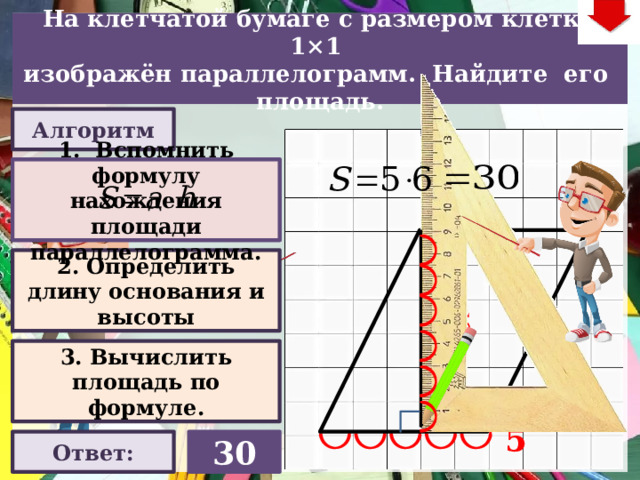 На клетчатой бумаге с размером клетки 1×1  изображён параллелограмм. Найдите его площадь. Алгоритм 1. Вспомнить формулу нахождения площади параллелограмма. 2. Определить длину основания и высоты 6 Слайд объяснения решения задачи. Выполнена настройка триггеров, поэтому учитель сам может организовать сценарий решения задачи. Можно самому объяснить последовательно визуализируя этапы решения задачи, можно наводящими вопросами получить ответы от учеников, а можно предложить учащимся объяснить решения задачи. Алгоритм работы с триггерами Нажимает на прямоугольник «Алгоритм» – последовательно три раза. После появления первой подсказки – нажмите на неё – появится формула нахождения площади параллелограмма. При появлении второй и третьей подсказки нажимать на них не надо. Действия на слайде настроены в автоматическом режиме «Ответ» В зависимости от сценария урока возможно перейти к следующей задаче – по управляющей кнопке в правом верхнем углу слайда ИЛИ вернуться на слайд выбора следующей задачи 3. Вычислить площадь по формуле. 5 Ответ: 30 22 