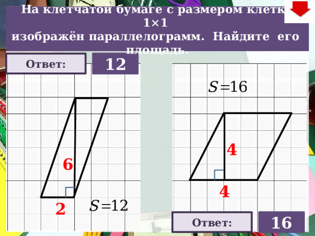 На клетчатой бумаге с размером клетки 1×1  изображён параллелограмм. Найдите его площадь. Ответ: 12 4 На слайде две задачи. Можно предложить учащимся работу по вариантам, работу в мини-группах (по партам) На слайде представлена только визуализация правильных ответов В зависимости от сценария урока возможно перейти к следующей задаче – по управляющей кнопке в правом верхнем углу слайда ИЛИ вернуться на слайд выбора следующей задачи 6 4 2 16 Ответ: 22 