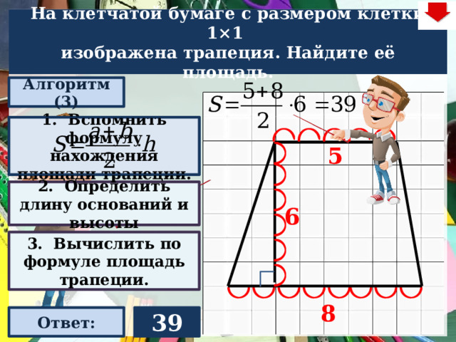 На клетчатой бумаге с размером клетки 1×1  изображена трапеция. Найдите её площадь. Алгоритм (3) 1. Вспомнить формулу нахождения площади трапеции. 5 2. Определить длину оснований и высоты 6 Слайд объяснения решения задачи. Выполнена настройка триггеров, поэтому учитель сам может организовать сценарий решения задачи. Можно самому объяснить последовательно визуализируя этапы решения задачи, можно наводящими вопросами получить ответы от учеников, а можно предложить учащимся объяснить решения задачи. Алгоритм работы с триггерами Нажимает на прямоугольник «Алгоритм» – последовательно три раза. После появления первой подсказки – нажмите на неё – появится формула нахождения площади трапеции. При появлении второй и третьей подсказки нажимать на них не надо. Действия на слайде настроены в автоматическом режиме «Ответ» В зависимости от сценария урока возможно перейти к следующей задаче – по управляющей кнопке в правом верхнем углу слайда ИЛИ вернуться на слайд выбора следующей задачи 3. Вычислить по формуле площадь трапеции. 8 Ответ: 39 22 