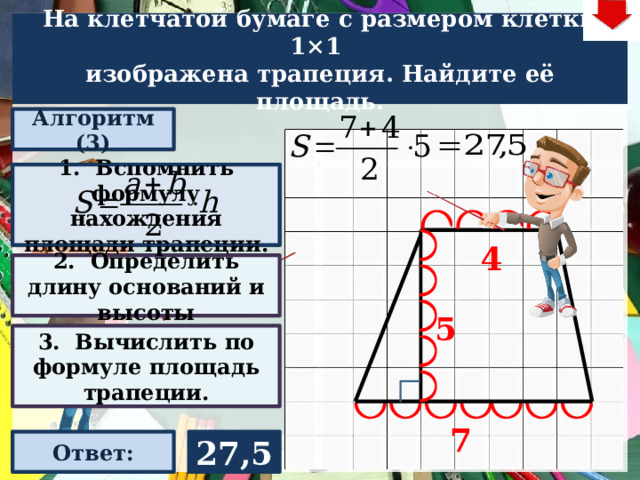 На клетчатой бумаге с размером клетки 1×1  изображена трапеция. Найдите её площадь. Алгоритм (3) 1. Вспомнить формулу нахождения площади трапеции. 4 2. Определить длину оснований и высоты Слайд объяснения решения задачи. Выполнена настройка триггеров, поэтому учитель сам может организовать сценарий решения задачи. Можно самому объяснить последовательно визуализируя этапы решения задачи, можно наводящими вопросами получить ответы от учеников, а можно предложить учащимся объяснить решения задачи. Алгоритм работы с триггерами Нажимает на прямоугольник «Алгоритм» – последовательно три раза. После появления первой подсказки – нажмите на неё – появится формула нахождения площади трапеции. При появлении второй и третьей подсказки нажимать на них не надо. Действия на слайде настроены в автоматическом режиме «Ответ» В зависимости от сценария урока возможно перейти к следующей задаче – по управляющей кнопке в правом верхнем углу слайда ИЛИ вернуться на слайд выбора следующей задачи 5 3. Вычислить по формуле площадь трапеции. 7 27,5 Ответ: 22 