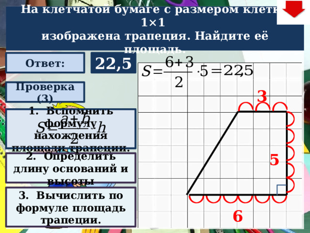 На клетчатой бумаге с размером клетки 1×1  изображена трапеция. Найдите её площадь. 22,5 Ответ: Проверка (3) 3 1. Вспомнить формулу нахождения площади трапеции. Задача. Решают учащиеся самостоятельно. После озвучивания и визуализации ответа (кнопка «Ответ»), необходимо визуализировать решение задачи (для всего класса) – нажимаем на прямоугольник «Проверка» – последовательно три раза. После появления первого прямоугольника– нажмите на него – появится формула нахождения площади трапеции. При появлении второго и третьего прямоугольников нажимать на них не надо. Действия на слайде настроены в автоматическом режиме В зависимости от сценария урока возможно перейти к следующей задаче – по управляющей кнопке в правом верхнем углу слайда ИЛИ вернуться на слайд выбора следующей задачи 5 2. Определить длину оснований и высоты 3. Вычислить по формуле площадь трапеции. 6 22 