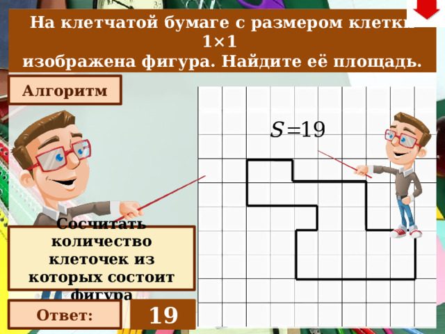 На клетчатой бумаге с размером клетки 1×1  изображена фигура. Найдите её площадь. Алгоритм Слайд объяснения решения задачи. Выполнена настройка триггеров, поэтому учитель сам может организовать сценарий решения задачи. Можно самому объяснить последовательно визуализируя этапы решения задачи, можно наводящими вопросами получить ответы от учеников, а можно предложить учащимся объяснить решения задачи. Алгоритм работы с триггерами 1. «Алгоритм» - визуализация исполнения решения настроена автоматически. «Ответ» В зависимости от сценария урока возможно перейти к следующей задаче – по управляющей кнопке в правом верхнем углу слайда ИЛИ вернуться на слайд выбора следующей задачи Сосчитать количество клеточек из которых состоит фигура 19 Ответ: 22 