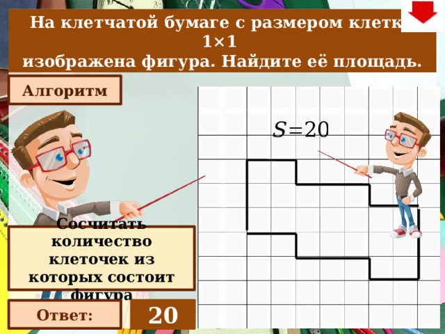 На клетчатой бумаге с размером клетки 1×1  изображена фигура. Найдите её площадь. Алгоритм Слайд объяснения решения задачи. Выполнена настройка триггеров, поэтому учитель сам может организовать сценарий решения задачи. Можно самому объяснить последовательно визуализируя этапы решения задачи, можно наводящими вопросами получить ответы от учеников, а можно предложить учащимся объяснить решения задачи. Алгоритм работы с триггерами 1. «Алгоритм» - визуализация исполнения решения настроена автоматически. «Ответ» В зависимости от сценария урока возможно перейти к следующей задаче – по управляющей кнопке в правом верхнем углу слайда ИЛИ вернуться на слайд выбора следующей задачи Сосчитать количество клеточек из которых состоит фигура 20 Ответ: 22 