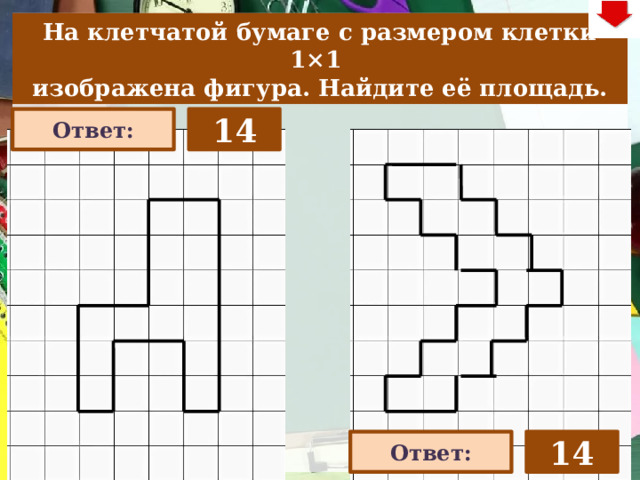 На клетчатой бумаге с размером клетки 1×1  изображена фигура. Найдите её площадь. 14 Ответ: На слайде две задачи. Можно предложить учащимся работу по вариантам, работу в мини-группах (по партам) На слайде представлена только визуализация правильных ответов В зависимости от сценария урока возможно перейти к следующей задаче – по управляющей кнопке в правом верхнем углу слайда ИЛИ вернуться на слайд выбора следующей задачи Ответ: 14 22 