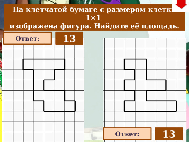 На клетчатой бумаге с размером клетки 1×1  изображена фигура. Найдите её площадь. 13 Ответ: На слайде две задачи. Можно предложить учащимся работу по вариантам, работу в мини-группах (по партам) На слайде представлена только визуализация правильных ответов С данного слайда возможет только возврат к слайду выбора следующей задачи (правый верхний угол слайда – кнопка «6»). 13 Ответ: 22 