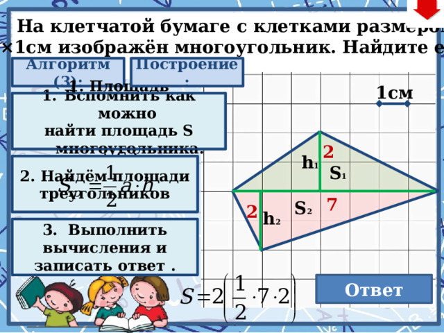  На клетчатой бумаге с клетками размером  1см×1см изображён многоугольник. Найдите его S. Алгоритм (3): Построение: 1cм Вспомнить как можно 1. Площадь многоугольника равна сумме площадей фигур из которых состоит (S 1 + S 2 ) найти площадь S многоугольника. 2 h 1 2. Найдём площади треугольников S 1 7 S 2 2 h 2 . Последовательность действий на слайде: Нажимаем кнопку «Алгоритм» Нажимаем на появившийся прямоугольник (анимированныя сорбонка) Нажимаем кнопку «Построение» Нажимаем кнопку «Алгоритм» Нажимаем на второй появившийся прямоугольник (анимированныя сорбонка) Нажимаем кнопку «Алгоритм» Нажимаем на третий появившийся прямоугольник (анимированныя сорбонка) – 3 раза для визуализации ответов и решений Нажимаем кнопку «Ответ». При этом не забываем выполнить условие задачи. 3. Выполнить вычисления и записать ответ .  Ответ 14 22 