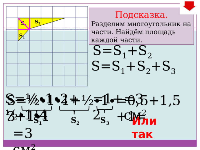 Подсказка. Разделим многоугольник на части. Найдём площадь каждой части. S 2 S 3 S 1 S=S 1 +S 2 S=S 1 +S 2 +S 3 S=½ ∙ 1 ∙ 2+½ ∙ 1 ∙ 4 =1+2 =3 см 2 =0,5+1,5+1= S=½ ∙ 1 ∙ 1+½ ∙ 1 ∙ 3+1 ∙ 1 Или так S 1 S 2 S 3 =3 см 2 