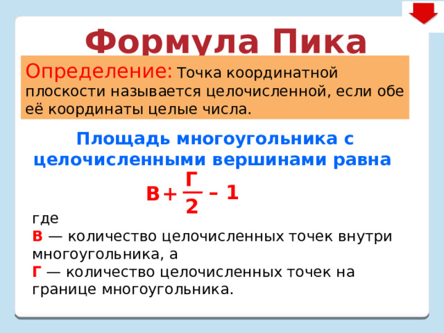 Формула Пика Определение:  Точка координатной плоскости называется целочисленной, если обе её координаты целые числа. Площадь многоугольника с целочисленными вершинами равна  где  В — количество целочисленных точек внутри многоугольника, а  Г  — количество целочисленных точек на границе многоугольника. Г – 1 B + 2 