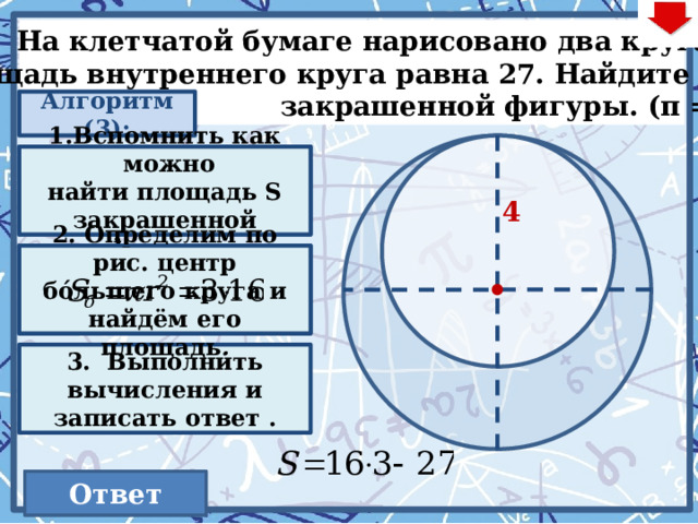  На клетчатой бумаге нарисовано два круга.  Площадь внутреннего круга равна 27. Найдите S  закрашенной фигуры. (π =3) Алгоритм (3): S = S б – S м Вспомнить как можно найти площадь S закрашенной фигуры. 4 2. Определим по рис. центр  бóльшего круга и найдём его площадь . Действия на слайде – по аналогии с предыдущими… 3. Выполнить вычисления и записать ответ . 21 Ответ  55 