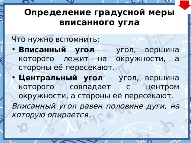 Определение градусной меры вписанного угла Что нужно вспомнить: Вписанный угол – угол, вершина которого лежит на окружности, а стороны её пересекают. Центральный угол – угол, вершина которого совпадает с центром окружности, а стороны её пересекают. Вписанный угол равен половине дуги, на которую опирается. 