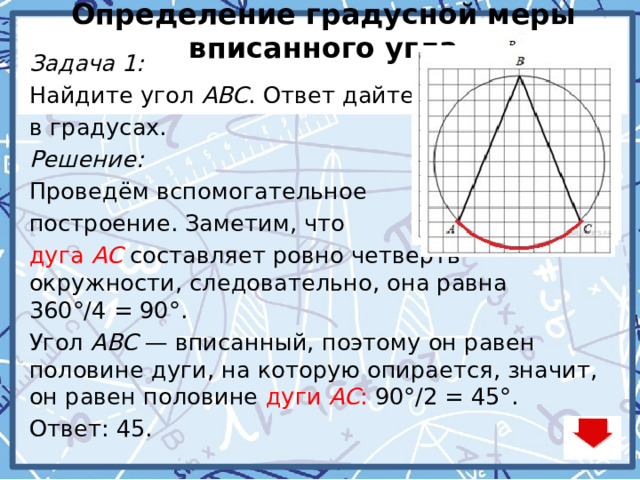 Определение градусной меры вписанного угла Задача 1: Найдите угол  ABC . Ответ дайте в градусах. Решение: Проведём вспомогательное построение. Заметим, что дуга  AC  составляет ровно четверть окружности, следовательно, она равна 360°/4 = 90°. Угол  ABC  — вписанный, поэтому он равен половине дуги, на которую опирается, значит, он равен половине дуги  AC : 90°/2 = 45°. Ответ: 45.  