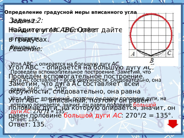 Определение градусной меры вписанного угла   Задача 2: Найдите угол  ABC . Ответ дайте в градусах. Решение: Угол ABC - опирается на большую дугу  АC. Проведём вспомогательное построение. Заметим, что дуга А C  составляет всей окружности, следовательно, она равна Угол  AВC  — вписанный, поэтому он равен половине дуги, на которую опирается, значит, он равен половине большой дуги  АC : 270°/2 = 135°. Ответ: 135. 