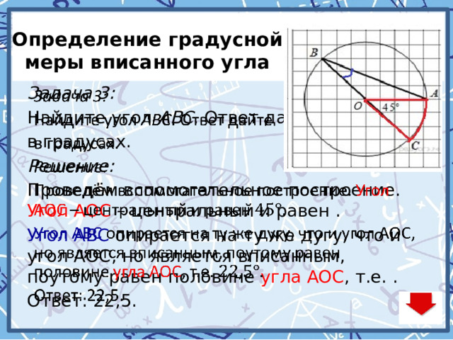 Определение градусной меры вписанного угла   Задача 3: Найдите угол  ABC . Ответ дайте в градусах. Решение: Проведём вспомогательное построение. Угол АОС – центральный и равен . Угол АВС опирается на ту же дугу, что и угол АОС, но является вписанным, поутому равен половине угла АОС , т.е. . Ответ: 22,5. 