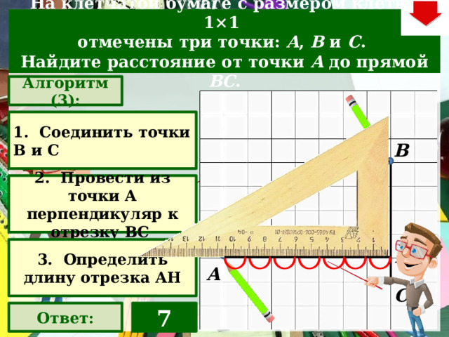 На клетчатой бумаге с размером клетки 1×1  отмечены три точки: A , B  и C . Найдите расстояние от точки A  до прямой BC . Алгоритм (3): 1. Соединить точки В и С В 2. Провести из точки А перпендикуляр к отрезку ВС Слайд объяснения решения задачи. Выполнена настройка триггеров, поэтому учитель сам может организовать сценарий решения задачи. Можно самому объяснить последовательно визуализируя этапы решения задачи, можно наводящими вопросами получить ответы от учеников, а можно предложить учащимся объяснить решения задачи. Алгоритм работы с триггерами Нажимает на прямоугольник «Алгоритм – последовательно три раза «Ответ» В зависимости от сценария урока возможно перейти к следующей задаче – по управляющей кнопке в правом верхнем углу слайда ИЛИ вернуться на слайд выбора следующей задачи 3. Определить длину отрезка АН Н А С Ответ: 7  