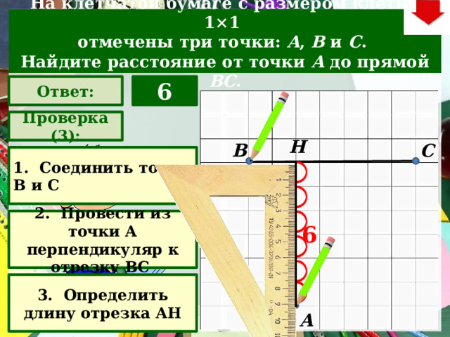 На клетчатой бумаге с размером клетки 1×1  отмечены три точки: A , B  и C . Найдите расстояние от точки A  до прямой BC . Ответ: 6 Проверка (3): Н С В 1. Соединить точки В и С 2. Провести из точки А перпендикуляр к отрезку ВС Задача. Решают учащиеся самостоятельно. После озвучивания и визуализации ответа (кнопка «Ответ»), необходимо визуализировать решение задачи (для всего класса) – нажимаем на прямоугольник «Проверка» – последовательно три раза. В зависимости от сценария урока возможно перейти к следующей задаче – по управляющей кнопке в правом верхнем углу слайда ИЛИ вернуться на слайд выбора следующей задачи 6 3. Определить длину отрезка АН А  