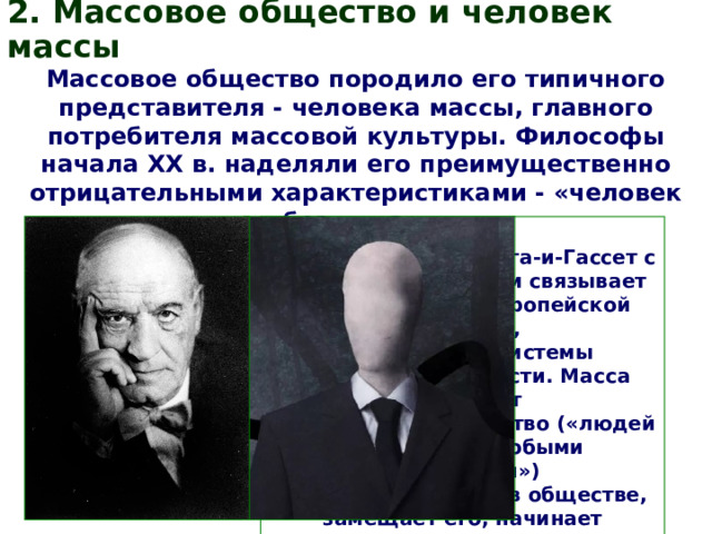 2. Массовое общество и человек массы Массовое общество породило его типичного представителя - человека массы, главного потребителя массовой культуры. Философы начала ХХ в. наделяли его преимущественно отрицательными характеристиками - «человек без лица». Испанский философ Хосе Ортега-и-Гассет с массовым человеком связывает кризис высокой европейской культуры, сложившейся системы общественной власти. Масса вытесняет элитарное меньшинство («людей с особыми качествами») с ведущих позиций в обществе, замещает его, начинает диктовать свои условия, свои взгляды, свои вкусы. 