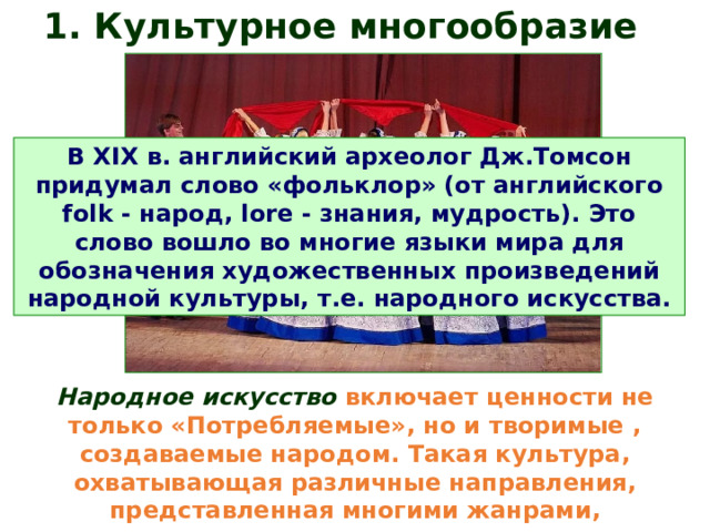 1. Культурное многообразие  В XIX в. английский археолог Дж.Томсон придумал слово «фольклор» (от английского folk - народ, lore - знания, мудрость). Это слово вошло во многие языки мира для обозначения художественных произведений народной культуры, т.е. народного искусства. Народное искусство  включает ценности не только «Потребляемые», но и творимые , создаваемые народом. Такая культура, охватывающая различные направления, представленная многими жанрами, существовала всегда.  