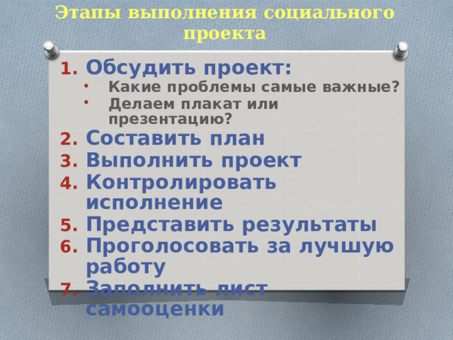 Этапы выполнения социального проекта Обсудить проект: Какие проблемы самые важные? Делаем плакат или презентацию? Какие проблемы самые важные? Делаем плакат или презентацию? Составить план Выполнить проект Контролировать исполнение Представить результаты Проголосовать за лучшую работу Заполнить лист самооценки  