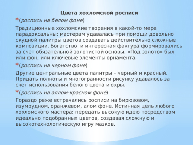 Цвета хохломской росписи ( роспись на белом фоне ) Традиционные хохломские творения в какой-то мере парадоксальны: мастерам удавалась при помощи довольно скудной палитры цветов создавать действительно сложные композиции. Богатство  и интересная фактура формировались за счет обязательной золотистой основы. «Под золото» был или фон, или ключевые элементы орнамента. ( роспись на черном фоне ) Другие центральные цвета палитры – черный и красный. Придать полноты и многогранности рисунку удавалось за счет использования белого цвета и охры. ( роспись на аллом-красном фоне ) Гораздо реже встречались росписи на бирюзовом, изумрудном, оранжевом, алом фоне. Истинная цель любого хохломского мастера: передать высокую идею посредством идеально подобранных цветов, создавая сложную и высокотехнологическую игру мазков. 