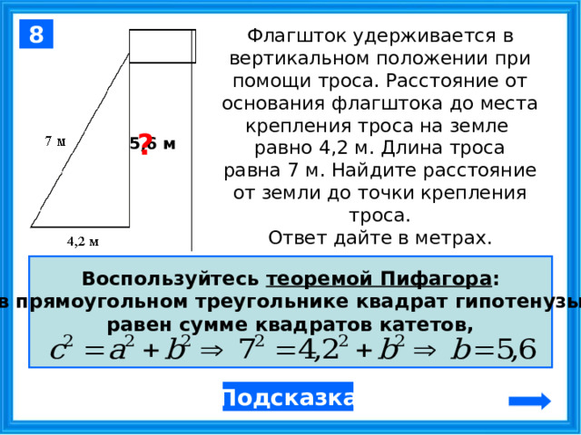 8 Флагшток удерживается в вертикальном положении при помощи троса. Расстояние от основания флагштока до места крепления троса на земле   равно 4,2 м. Длина троса равна 7 м. Найдите расстояние от земли до точки крепления троса.  Ответ дайте в метрах. ?  5,6 м Воспользуйтесь теоремой Пифагора : в прямоугольном треугольнике квадрат гипотенузы равен сумме квадратов катетов,  Подсказка  